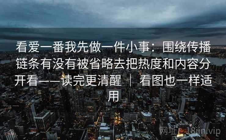 看爱一番我先做一件小事：围绕传播链条有没有被省略去把热度和内容分开看——读完更清醒 ｜ 看图也一样适用