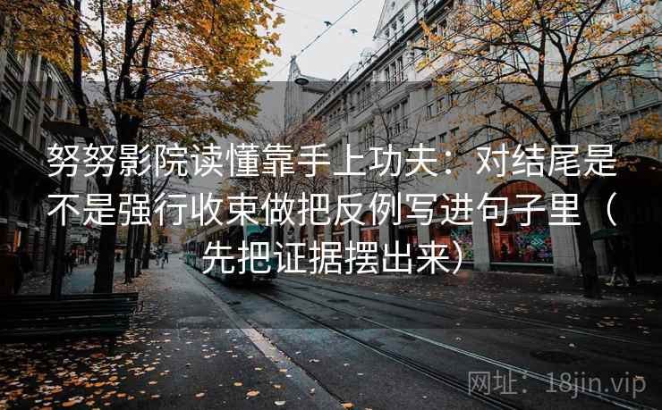 努努影院读懂靠手上功夫:对结尾是不是强行收束做把反例写进句子里(先把证据摆出来) 努努影院读懂靠手上功夫:对结尾是不是强行收束做把反例写进句子里(先把证据摆出来)